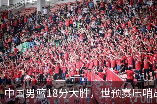 中国男篮18分大胜，世预赛压哨出线！剩一个悬念：日韩与联手做局